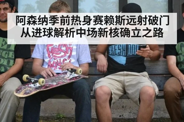 阿森纳季前热身赛赖斯远射破门 从进球解析中场新核确立之路